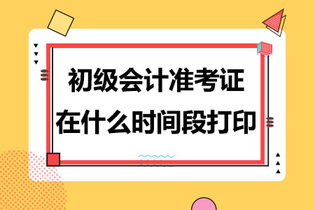 一般初级会计准考证在什么时间段打印