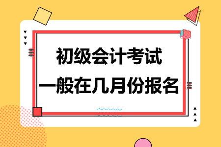 初级会计考试一般在几月份开始报名